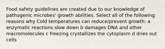 Food safety guidelines are created due to our knowledge of pathogenic microbes' growth abilities. Select all of the following reasons why Cold temperatures can reduce/prevent growth: a enzymatic reactions slow down b damages DNA and other macromolecules c freezing crystallizes the cytoplasm d dries out cells