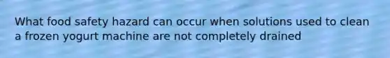 What food safety hazard can occur when solutions used to clean a frozen yogurt machine are not completely drained
