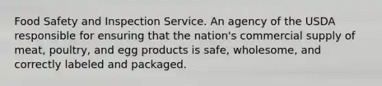 Food Safety and Inspection Service. An agency of the USDA responsible for ensuring that the nation's commercial supply of meat, poultry, and egg products is safe, wholesome, and correctly labeled and packaged.