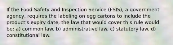 If the Food Safety and Inspection Service (FSIS), a government agency, requires the labeling on egg cartons to include the product's expiry date, the law that would cover this rule would be: a) common law. b) administrative law. c) statutory law. d) constitutional law.