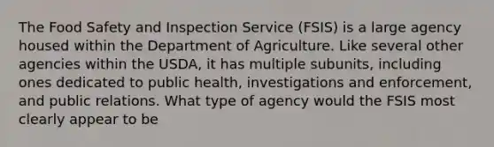 The Food Safety and Inspection Service (FSIS) is a large agency housed within the Department of Agriculture. Like several other agencies within the USDA, it has multiple subunits, including ones dedicated to public health, investigations and enforcement, and public relations. What type of agency would the FSIS most clearly appear to be