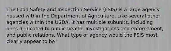 The Food Safety and Inspection Service (FSIS) is a large agency housed within the Department of Agriculture. Like several other agencies within the USDA, it has multiple subunits, including ones dedicated to public health, investigations and enforcement, and public relations. What type of agency would the FSIS most clearly appear to be?