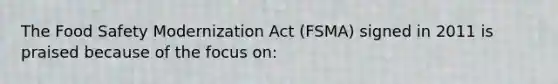 The Food Safety Modernization Act (FSMA) signed in 2011 is praised because of the focus on: