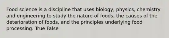 Food science is a discipline that uses biology, physics, chemistry and engineering to study the nature of foods, the causes of the deterioration of foods, and the principles underlying food processing. True False