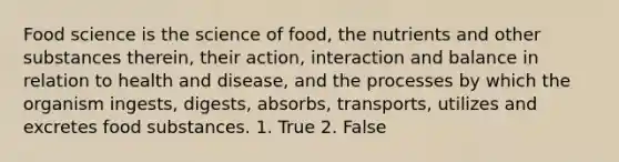 Food science is the science of food, the nutrients and other substances therein, their action, interaction and balance in relation to health and disease, and the processes by which the organism ingests, digests, absorbs, transports, utilizes and excretes food substances. 1. True 2. False