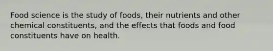 Food science is the study of foods, their nutrients and other chemical constituents, and the effects that foods and food constituents have on health.​