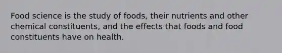 Food science is the study of foods, their nutrients and other chemical constituents, and the effects that foods and food constituents have on health.