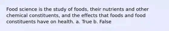 Food science is the study of foods, their nutrients and other chemical constituents, and the effects that foods and food constituents have on health.​ a. True b. False