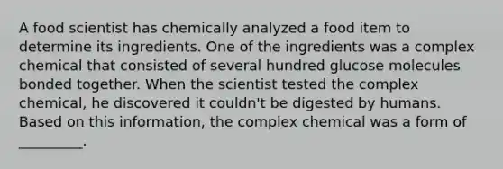 A food scientist has chemically analyzed a food item to determine its ingredients. One of the ingredients was a complex chemical that consisted of several hundred glucose molecules bonded together. When the scientist tested the complex chemical, he discovered it couldn't be digested by humans. Based on this information, the complex chemical was a form of _________.