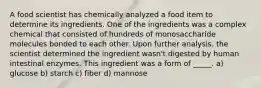 A food scientist has chemically analyzed a food item to determine its ingredients. One of the ingredients was a complex chemical that consisted of hundreds of monosaccharide molecules bonded to each other. Upon further analysis, the scientist determined the ingredient wasn't digested by human intestinal enzymes. This ingredient was a form of _____. a) glucose b) starch c) fiber d) mannose