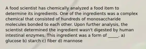 A food scientist has chemically analyzed a food item to determine its ingredients. One of the ingredients was a complex chemical that consisted of hundreds of monosaccharide molecules bonded to each other. Upon further analysis, the scientist determined the ingredient wasn't digested by human intestinal enzymes. This ingredient was a form of _____. a) glucose b) starch c) fiber d) mannose