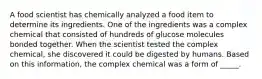 A food scientist has chemically analyzed a food item to determine its ingredients. One of the ingredients was a complex chemical that consisted of hundreds of glucose molecules bonded together. When the scientist tested the complex chemical, she discovered it could be digested by humans. Based on this information, the complex chemical was a form of _____.