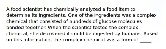 A food scientist has chemically analyzed a food item to determine its ingredients. One of the ingredients was a complex chemical that consisted of hundreds of glucose molecules bonded together. When the scientist tested the complex chemical, she discovered it could be digested by humans. Based on this information, the complex chemical was a form of _____.