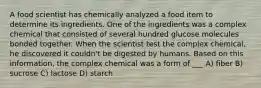 A food scientist has chemically analyzed a food item to determine its ingredients. One of the ingredients was a complex chemical that consisted of several hundred glucose molecules bonded together. When the scientist test the complex chemical, he discovered it couldn't be digested by humans. Based on this information, the complex chemical was a form of ___ A) fiber B) sucrose C) lactose D) starch