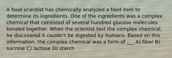 A food scientist has chemically analyzed a food item to determine its ingredients. One of the ingredients was a complex chemical that consisted of several hundred glucose molecules bonded together. When the scientist test the complex chemical, he discovered it couldn't be digested by humans. Based on this information, the complex chemical was a form of ___ A) fiber B) sucrose C) lactose D) starch