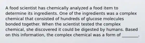 A food scientist has chemically analyzed a food item to determine its ingredients. One of the ingredients was a complex chemical that consisted of hundreds of glucose molecules bonded together. When the scientist tested the complex chemical, she discovered it could be digested by humans. Based on this information, the complex chemical was a form of ________.