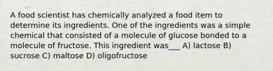 A food scientist has chemically analyzed a food item to determine its ingredients. One of the ingredients was a simple chemical that consisted of a molecule of glucose bonded to a molecule of fructose. This ingredient was___ A) lactose B) sucrose C) maltose D) oligofructose