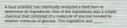 A food scientist has chemically analyzed a food item to determine its ingredients. One of the ingredients was a simple chemical that consisted of a molecule of glucose bonded to another molecule of glucose. This ingredient was _____.