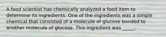 A food scientist has chemically analyzed a food item to determine its ingredients. One of the ingredients was a simple chemical that consisted of a molecule of glucose bonded to another molecule of glucose. This ingredient was _____.