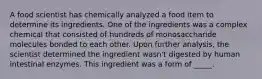 A food scientist has chemically analyzed a food item to determine its ingredients. One of the ingredients was a complex chemical that consisted of hundreds of monosaccharide molecules bonded to each other. Upon further analysis, the scientist determined the ingredient wasn't digested by human intestinal enzymes. This ingredient was a form of _____.