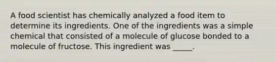 A food scientist has chemically analyzed a food item to determine its ingredients. One of the ingredients was a simple chemical that consisted of a molecule of glucose bonded to a molecule of fructose. This ingredient was _____.