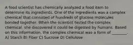 A food scientist has chemically analyzed a food item to determine its ingredients. One of the ingredients was a complex chemical that consisted of hundreds of glucose molecules bonded together. When the scientist tested the complex chemical, she discovered it could be digested by humans. Based on this information, the complex chemical was a form of ________. A) Starch B) Fiber C) Sucrose D) Cellulose