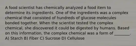 A food scientist has chemically analyzed a food item to determine its ingredients. One of the ingredients was a complex chemical that consisted of hundreds of glucose molecules bonded together. When the scientist tested the complex chemical, she discovered it could be digested by humans. Based on this information, the complex chemical was a form of ________. A) Starch B) Fiber C) Sucrose D) Cellulose