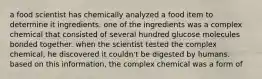 a food scientist has chemically analyzed a food item to determine it ingredients. one of the ingredients was a complex chemical that consisted of several hundred glucose molecules bonded together. when the scientist tested the complex chemical, he discovered it couldn't be digested by humans. based on this information, the complex chemical was a form of