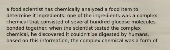 a food scientist has chemically analyzed a food item to determine it ingredients. one of the ingredients was a complex chemical that consisted of several hundred glucose molecules bonded together. when the scientist tested the complex chemical, he discovered it couldn't be digested by humans. based on this information, the complex chemical was a form of