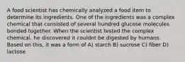 A food scientist has chemically analyzed a food item to determine its ingredients. One of the ingredients was a complex chemical that consisted of several hundred glucose molecules bonded together. When the scientist tested the complex chemical, he discovered it couldnt be digested by humans. Based on this, it was a form of A) starch B) sucrose C) fiber D) lactose