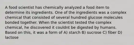 A food scientist has chemically analyzed a food item to determine its ingredients. One of the ingredients was a complex chemical that consisted of several hundred glucose molecules bonded together. When the scientist tested the complex chemical, he discovered it couldnt be digested by humans. Based on this, it was a form of A) starch B) sucrose C) fiber D) lactose