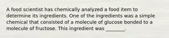 A food scientist has chemically analyzed a food item to determine its ingredients. One of the ingredients was a simple chemical that consisted of a molecule of glucose bonded to a molecule of fructose. This ingredient was ________.