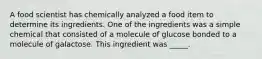 A food scientist has chemically analyzed a food item to determine its ingredients. One of the ingredients was a simple chemical that consisted of a molecule of glucose bonded to a molecule of galactose. This ingredient was _____.