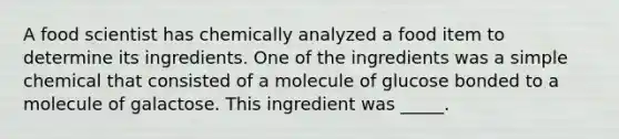 A food scientist has chemically analyzed a food item to determine its ingredients. One of the ingredients was a simple chemical that consisted of a molecule of glucose bonded to a molecule of galactose. This ingredient was _____.