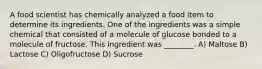 A food scientist has chemically analyzed a food item to determine its ingredients. One of the ingredients was a simple chemical that consisted of a molecule of glucose bonded to a molecule of fructose. This ingredient was ________. A) Maltose B) Lactose C) Oligofructose D) Sucrose