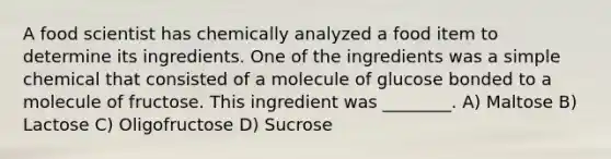 A food scientist has chemically analyzed a food item to determine its ingredients. One of the ingredients was a simple chemical that consisted of a molecule of glucose bonded to a molecule of fructose. This ingredient was ________. A) Maltose B) Lactose C) Oligofructose D) Sucrose