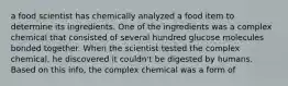 a food scientist has chemically analyzed a food item to determine its ingredients. One of the ingredients was a complex chemical that consisted of several hundred glucose molecules bonded together. When the scientist tested the complex chemical, he discovered it couldn't be digested by humans. Based on this info, the complex chemical was a form of