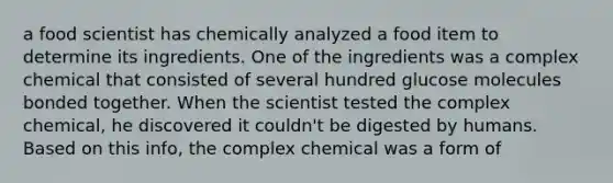 a food scientist has chemically analyzed a food item to determine its ingredients. One of the ingredients was a complex chemical that consisted of several hundred glucose molecules bonded together. When the scientist tested the complex chemical, he discovered it couldn't be digested by humans. Based on this info, the complex chemical was a form of