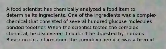 A food scientist has chemically analyzed a food item to determine its ingredients. One of the ingredients was a complex chemical that consisted of several hundred glucose molecules bonded together. When the scientist tested the complex chemical, he discovered it couldn't be digested by humans. Based on this information, the complex chemical was a form of