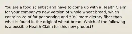 You are a food scientist and have to come up with a Health Claim for your company's new version of whole wheat bread, which contains 2g of fat per serving and 50% more dietary fiber than what is found in the original wheat bread. Which of the following is a possible Health Claim for this new product?