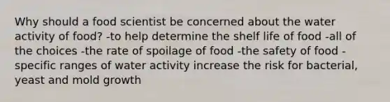 Why should a food scientist be concerned about the water activity of food? -to help determine the shelf life of food -all of the choices -the rate of spoilage of food -the safety of food -specific ranges of water activity increase the risk for bacterial, yeast and mold growth