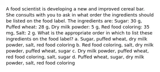 A food scientist is developing a new and improved cereal bar. She consults with you to ask in what order the ingredients should be listed on the food label. The ingredients are: Sugar: 30 g, Puffed wheat: 28 g, Dry milk powder: 5 g, Red food coloring: 35 mg, Salt: 2 g. What is the appropriate order in which to list these ingredients on the food label? a. Sugar, puffed wheat, dry milk powder, salt, red food coloring b. Red food coloring, salt, dry milk powder, puffed wheat, sugar c. Dry milk powder, puffed wheat, red food coloring, salt, sugar d. Puffed wheat, sugar, dry milk powder, salt, red food coloring