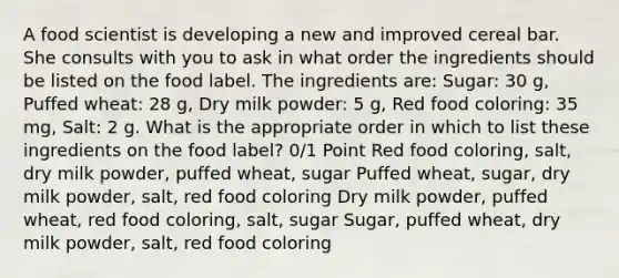 A food scientist is developing a new and improved cereal bar. She consults with you to ask in what order the ingredients should be listed on the food label. The ingredients are: Sugar: 30 g, Puffed wheat: 28 g, Dry milk powder: 5 g, Red food coloring: 35 mg, Salt: 2 g. What is the appropriate order in which to list these ingredients on the food label? 0/1 Point Red food coloring, salt, dry milk powder, puffed wheat, sugar Puffed wheat, sugar, dry milk powder, salt, red food coloring Dry milk powder, puffed wheat, red food coloring, salt, sugar Sugar, puffed wheat, dry milk powder, salt, red food coloring