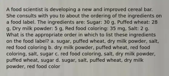 A food scientist is developing a new and improved cereal bar. She consults with you to about the ordering of the ingredients on a food label. The ingredients are: Sugar: 30 g, Puffed wheat: 28 g, Dry milk powder: 5 g, Red food coloring: 35 mg, Salt: 2 g. What is the appropriate order in which to list these ingredients on the food label? a. sugar, puffed wheat, dry milk powder, salt, red food coloring b. dry milk powder, puffed wheat, red food coloring, salt, sugar c. red food coloring, salt, dry milk powder, puffed wheat, sugar d. sugar, salt, puffed wheat, dry milk powder, red food color