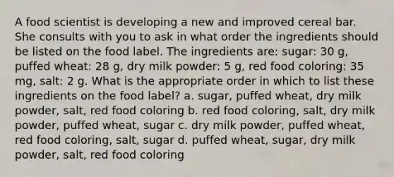 A food scientist is developing a new and improved cereal bar. She consults with you to ask in what order the ingredients should be listed on the food label. The ingredients are: sugar: 30 g, puffed wheat: 28 g, dry milk powder: 5 g, red food coloring: 35 mg, salt: 2 g. What is the appropriate order in which to list these ingredients on the food label?​ a. ​sugar, puffed wheat, dry milk powder, salt, red food coloring b. ​red food coloring, salt, dry milk powder, puffed wheat, sugar c. ​dry milk powder, puffed wheat, red food coloring, salt, sugar d. ​puffed wheat, sugar, dry milk powder, salt, red food coloring