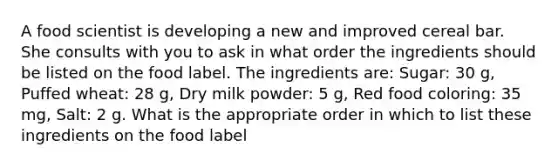 A food scientist is developing a new and improved cereal bar. She consults with you to ask in what order the ingredients should be listed on the food label. The ingredients are: Sugar: 30 g, Puffed wheat: 28 g, Dry milk powder: 5 g, Red food coloring: 35 mg, Salt: 2 g. What is the appropriate order in which to list these ingredients on the food label