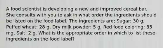 A food scientist is developing a new and improved cereal bar. She consults with you to ask in what order the ingredients should be listed on the food label. The ingredients are; Sugar: 30 g, Puffed wheat: 28 g, Dry milk powder: 5 g, Red food coloring: 35 mg, Salt: 2 g. What is the appropriate order in which to list these ingredients on the food label?