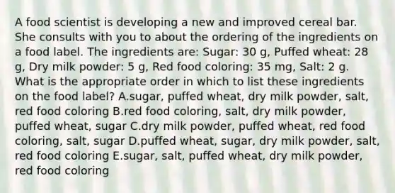 A food scientist is developing a new and improved cereal bar. She consults with you to about the ordering of the ingredients on a food label. The ingredients are: Sugar: 30 g, Puffed wheat: 28 g, Dry milk powder: 5 g, Red food coloring: 35 mg, Salt: 2 g. What is the appropriate order in which to list these ingredients on the food label? A.sugar, puffed wheat, dry milk powder, salt, red food coloring B.red food coloring, salt, dry milk powder, puffed wheat, sugar C.dry milk powder, puffed wheat, red food coloring, salt, sugar D.puffed wheat, sugar, dry milk powder, salt, red food coloring E.sugar, salt, puffed wheat, dry milk powder, red food coloring