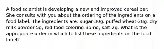 A food scientist is developing a new and improved cereal bar. She consults with you about the ordering of the ingredients on a food label. The ingredients are: sugar-30g, puffed wheat-28g, dry milk powder-5g, red food coloring-35mg, salt-2g. What is the appropriate order in which to list these ingredients on the food label?