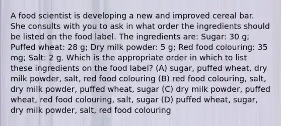 A food scientist is developing a new and improved cereal bar. She consults with you to ask in what order the ingredients should be listed on the food label. The ingredients are: Sugar: 30 g; Puffed wheat: 28 g; Dry milk powder: 5 g; Red food colouring: 35 mg; Salt: 2 g. Which is the appropriate order in which to list these ingredients on the food label? (A) sugar, puffed wheat, dry milk powder, salt, red food colouring (B) red food colouring, salt, dry milk powder, puffed wheat, sugar (C) dry milk powder, puffed wheat, red food colouring, salt, sugar (D) puffed wheat, sugar, dry milk powder, salt, red food colouring